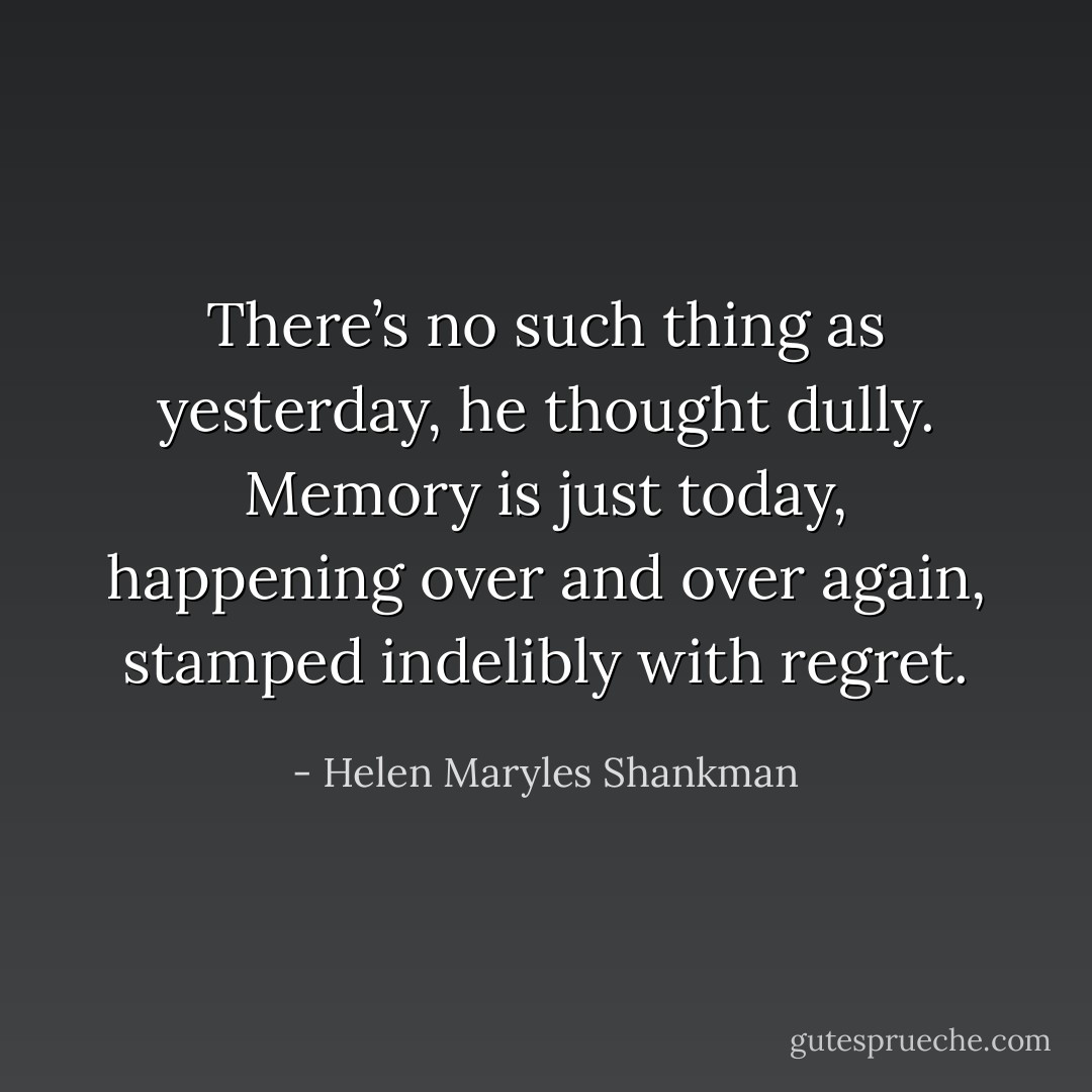 There’s no such thing as yesterday, he thought dully. Memory is just today, happening over and over again, stamped indelibly with regret. - Helen Maryles Shankman