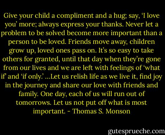Give your child a compliment and a hug; say, ‘I love you’ more; always express your thanks. Never let a problem to be solved become more important than a person to be loved. Friends move away, children grow up, loved ones pass on. It’s so easy to take others for granted, until that day when they’re gone from our lives and we are left with feelings of ‘what if’ and ‘if only.’ …Let us relish life as we live it, find joy in the journey and share our love with friends and family. One day, each of us will run out of tomorrows. Let us not put off what is most important. - Thomas S. Monson