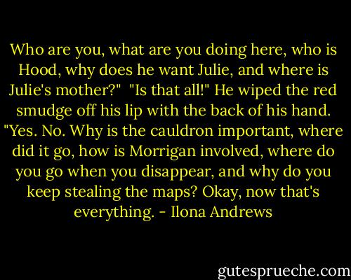 Who are you, what are you doing here, who is Hood, why does he want Julie, and where is Julie's mother?"<br /><br />"Is that all!" He wiped the red smudge off his lip with the back of his hand.<br />"Yes. No. Why is the cauldron important, where did it go, how is Morrigan involved, where do you go when you disappear, and why do you keep stealing the maps? Okay, now that's everything. - Ilona Andrews