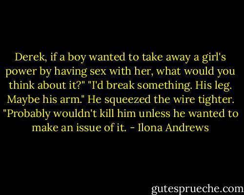 Derek, if a boy wanted to take away a girl's power by having sex with her, what would you think about it?"<br />"I'd break something. His leg. Maybe his arm." He squeezed the wire tighter. "Probably wouldn't kill him unless he wanted to make an issue of it. - Ilona Andrews