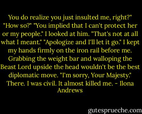 You do realize you just insulted me, right?"<br />"How so?"<br />"You implied that I can't protect her or my people."<br />I looked at him. "That's not at all what I meant."<br />"Apologize and I'll let it go."<br />I kept my hands firmly on the iron rail before me. Grabbing the weight bar and walloping the Beast Lord upside the head wouldn't be the best diplomatic move.<br />"I'm sorry, Your Majesty." There. I was civil. It almost killed me. - Ilona Andrews