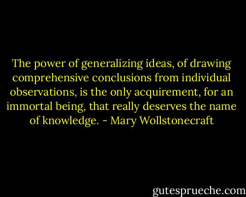 The power of generalizing ideas, of drawing comprehensive conclusions from individual observations, is the only acquirement, for an immortal being, that really deserves the name of knowledge. - Mary Wollstonecraft