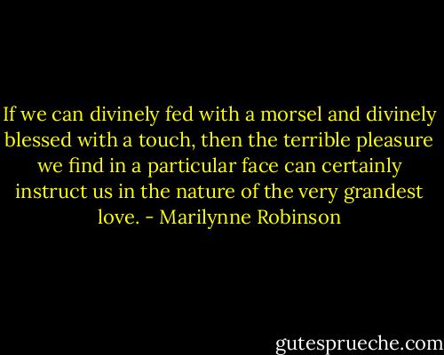 If we can divinely fed with a morsel and divinely blessed with a touch, then the terrible pleasure we find in a particular face can certainly instruct us in the nature of the very grandest love. - Marilynne Robinson