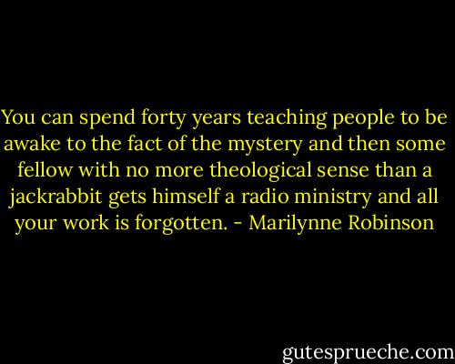 You can spend forty years teaching people to be awake to the fact of the mystery and then some fellow with no more theological sense than a jackrabbit gets himself a radio ministry and all your work is forgotten. - Marilynne Robinson