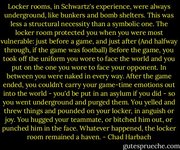 Locker rooms, in Schwartz's experience, were always underground, like bunkers and bomb shelters. This was less a structural necessity than a symbolic one. The locker room protected you when you were most vulnerable: just before a game, and just after (And halfway through, if the game was football) Before the game, you took off the uniform you wore to face the world and you put on the one you wore to face your opponent. In between you were naked in every way. After the game ended, you couldn't carry your game-time emotions out into the world - you'd be put in an asylum if you did - so you went underground and purged them. You yelled and threw things and pounded on your locker, in anguish or joy. You hugged your teammate, or bitched him out, or punched him in the face. Whatever happened, the locker room remained a haven. - Chad Harbach