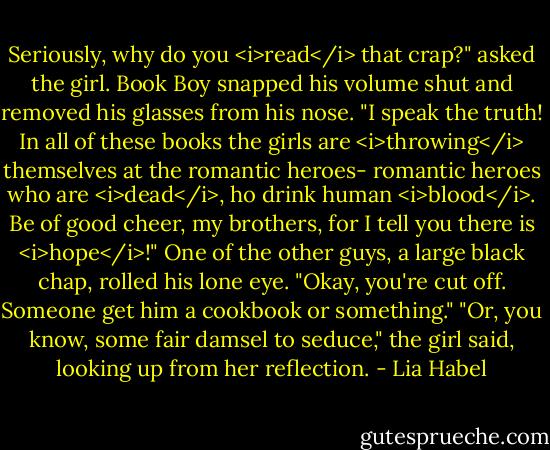 Seriously, why do you <i>read</i> that crap?" asked the girl.<br />Book Boy snapped his volume shut and removed his glasses from his nose. "I speak the truth! In all of these books the girls are <i>throwing</i> themselves at the romantic heroes- romantic heroes who are <i>dead</i>, ho drink human <i>blood</i>. Be of good cheer, my brothers, for I tell you there is <i>hope</i>!"<br />One of the other guys, a large black chap, rolled his lone eye. "Okay, you're cut off. Someone get him a cookbook or something."<br />"Or, you know, some fair damsel to seduce," the girl said, looking up from her reflection. - Lia Habel