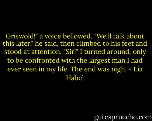 Griswold!" a voice bellowed.<br />"We'll talk about this later," he said, then climbed to his feet and stood at attention. "Sir!"<br />I turned around, only to be confronted with the largest man I had ever seen in my life.<br />The end was nigh. - Lia Habel