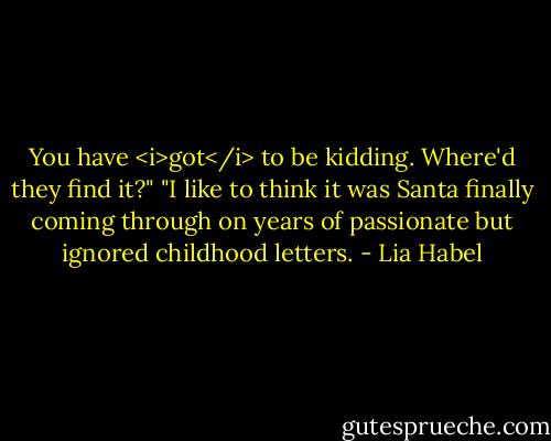 You have <i>got</i> to be kidding. Where'd they find it?"<br />"I like to think it was Santa finally coming through on years of passionate but ignored childhood letters. - Lia Habel