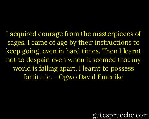 I acquired courage from the masterpieces of sages. I came of age by their instructions to keep going, even in hard times. Then I learnt not to despair, even when it seemed that my world is falling apart. I learnt to possess fortitude. - Ogwo David Emenike