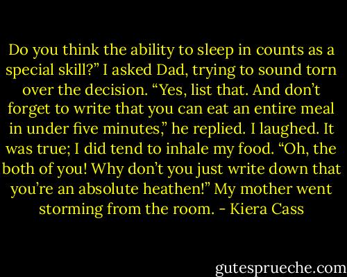 Do you think the ability to sleep in counts as a special skill?” I asked Dad, trying to sound torn over the decision.<br />“Yes, list that. And don’t forget to write that you can eat an entire meal in under five minutes,” he replied. I laughed. It was true; I did tend to inhale my food.<br />“Oh, the both of you! Why don’t you just write down that you’re an absolute heathen!” My mother went storming from the room. - Kiera Cass