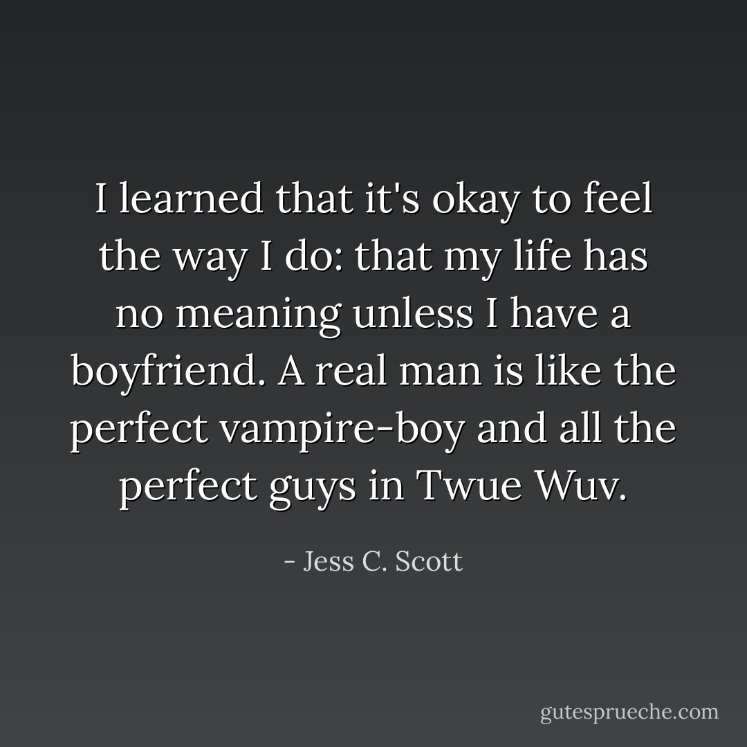 I learned that it's okay to feel the way I do: that my life has no meaning unless I have a boyfriend. A real man is like the perfect vampire-boy and all the perfect guys in Twue Wuv. - Jess C. Scott