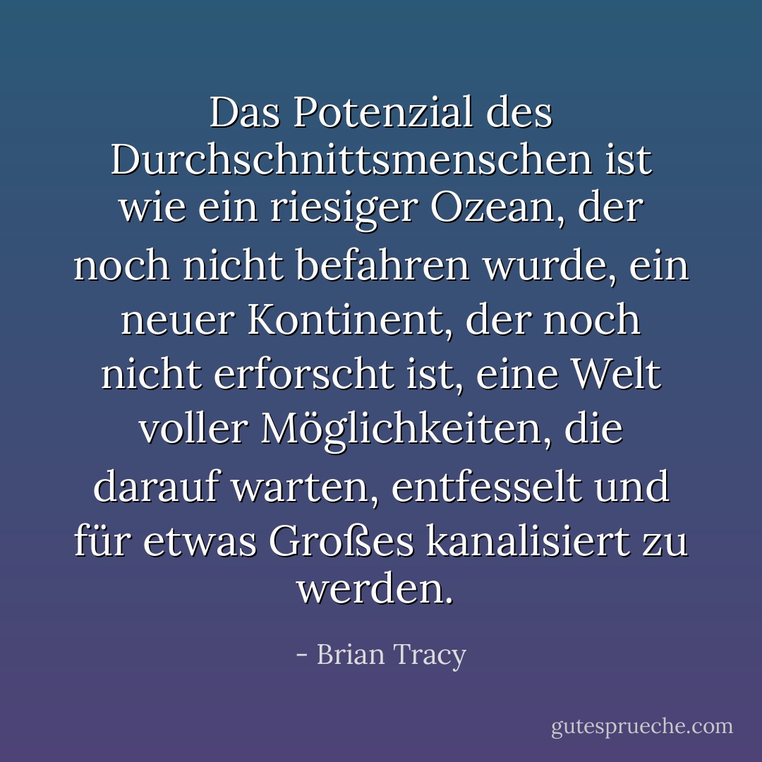 Das Potenzial des Durchschnittsmenschen ist wie ein riesiger Ozean, der noch nicht befahren wurde, ein<br />neuer Kontinent, der noch nicht erforscht ist, eine Welt voller Möglichkeiten, die darauf warten,<br />entfesselt und für etwas Großes kanalisiert zu werden.<br /> - Brian Tracy<