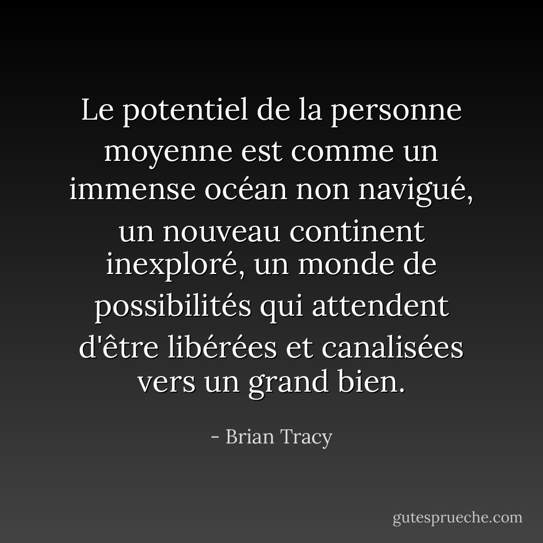 Le potentiel de la personne moyenne est comme un immense océan non navigué, un nouveau continent inexploré, un monde de possibilités qui attendent d'être libérées et canalisées vers un grand bien. - Brian Tracy