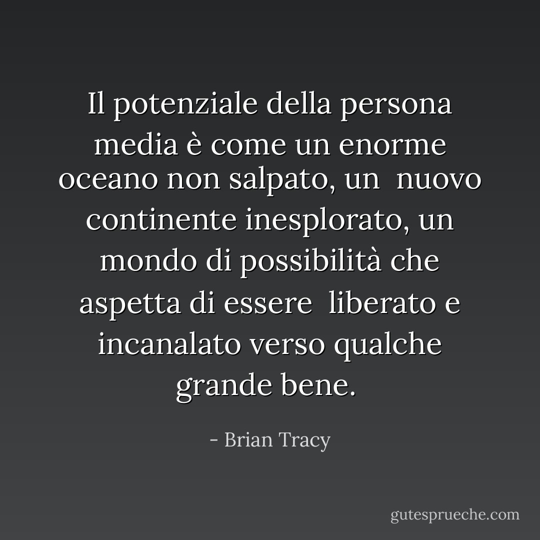 Il potenziale della persona media è come un enorme oceano non salpato, un<br /> nuovo continente inesplorato, un mondo di possibilità che aspetta di essere<br /> liberato e incanalato verso qualche grande bene.<br /> - Brian Tracy