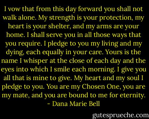 I vow that from this day forward you shall not walk alone. My strength is your protection, my heart is your shelter, and my arms are your home. I shall serve you in all those ways that you require. I pledge to you my living and my dying, each equally in your care. Yours is the name I whisper at the close of each day and the eyes into which I smile each morning. I give you all that is mine to give. My heart and my soul I pledge to you. You are my Chosen One, you are my mate, and you are bound to me for eternity. - Dana Marie Bell