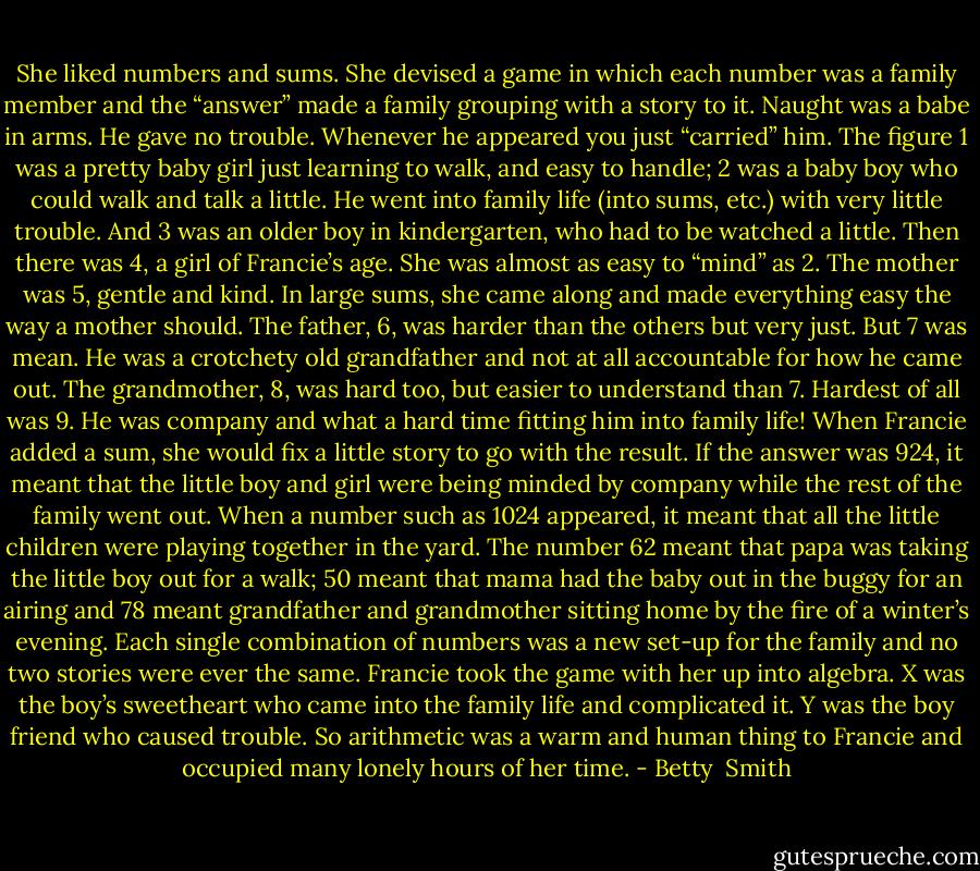 She liked numbers and sums. She devised a game in which each number was a family member and the “answer” made a family grouping with a story to it. Naught was a babe in arms. He gave no trouble. Whenever he appeared you just “carried” him. The figure 1 was a pretty baby girl just learning to walk, and easy to handle; 2 was a baby boy who could walk and talk a little. He went into family life (into sums, etc.) with very little trouble. And 3 was an older boy in kindergarten, who had to be watched a little. Then there was 4, a girl of Francie’s age. She was almost as easy to “mind” as 2. The mother was 5, gentle and kind. In large sums, she came along and made everything easy the way a mother should. The father, 6, was harder than the others but very just. But 7 was mean. He was a crotchety old grandfather and not at all accountable for how he came out. The grandmother, 8, was hard too, but easier to understand than 7. Hardest of all was 9. He was company and what a hard time fitting him into family life!<br />When Francie added a sum, she would fix a little story to go with the result. If the answer was 924, it meant that the little boy and girl were being minded by company while the rest of the family went out. When a number such as 1024 appeared, it meant that all the little children were playing together in the yard. The number 62 meant that papa was taking the little boy out for a walk; 50 meant that mama had the baby out in the buggy for an airing and 78 meant grandfather and grandmother sitting home by the fire of a winter’s evening. Each single combination of numbers was a new set-up for the family and no two stories were ever the same.<br />Francie took the game with her up into algebra. X was the boy’s sweetheart who came into the family life and complicated it. Y was the boy friend who caused trouble. So arithmetic was a warm and human thing to Francie and occupied many lonely hours of her time. - Betty  Smith