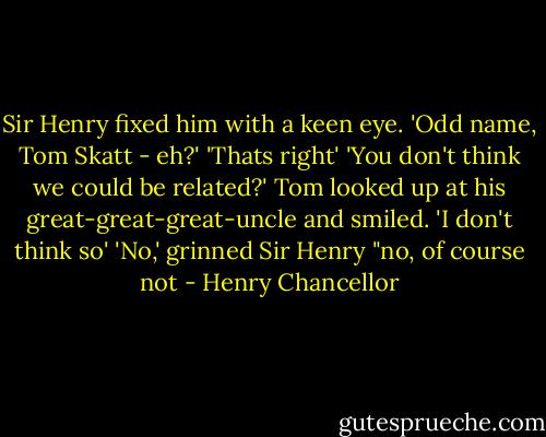 Sir Henry fixed him with a keen eye.<br />'Odd name, Tom Skatt - eh?'<br />'Thats right'<br />'You don't think we could be related?'<br />Tom looked up at his great-great-great-uncle and smiled.<br />'I don't think so'<br />'No,' grinned Sir Henry "no, of course not - Henry Chancellor