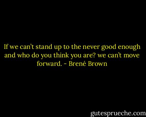 If we can’t stand up to the never good enough and who do you think you are? we can’t move forward. - Brené Brown