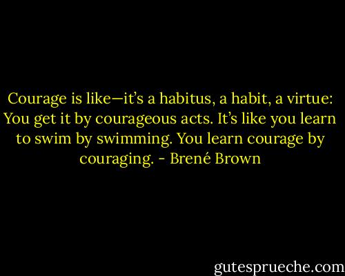 Courage is like—it’s a habitus, a habit, a virtue: You get it by courageous acts. It’s like you learn to swim by swimming. You learn courage by couraging. - Brené Brown