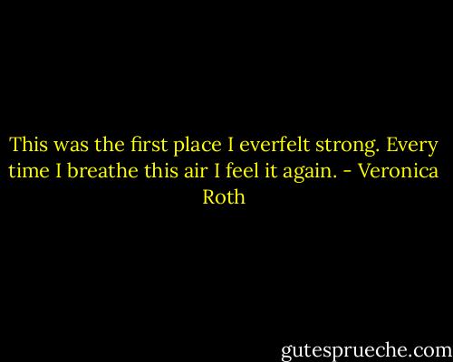 This was the first place I everfelt strong. Every time I breathe this air I feel it again. - Veronica Roth