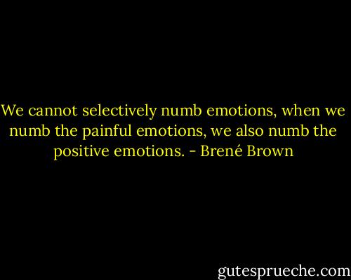 We cannot selectively numb emotions, when we numb the painful emotions, we also numb the positive emotions. - Brené Brown