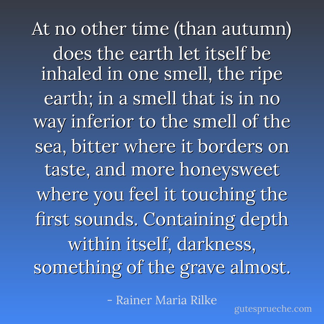 At no other time (than autumn) does the earth let itself be inhaled in one smell, the ripe earth; in a smell that is in no way inferior to the smell of the sea, bitter where it borders on taste, and more honeysweet where you feel it touching the first sounds. Containing depth within itself, darkness, something of the grave almost. - Rainer Maria Rilke