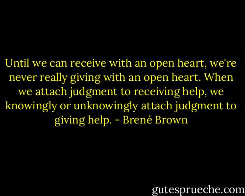 Until we can receive with an open heart, we're never really giving with an open heart. When we attach judgment to receiving help, we knowingly or unknowingly attach judgment to giving help. - Brené Brown
