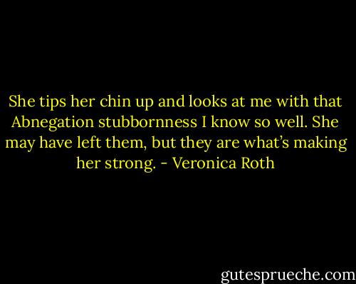 She tips her chin up and looks at me with that Abnegation stubbornness I know so well. She may have left them, but they are what’s making her strong. - Veronica Roth