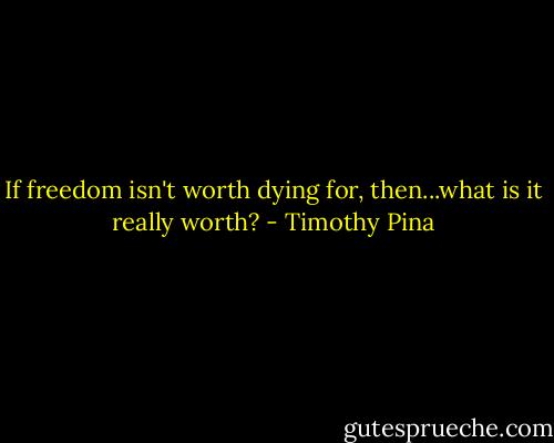 If freedom isn't worth dying for, then...what is it really worth? - Timothy Pina