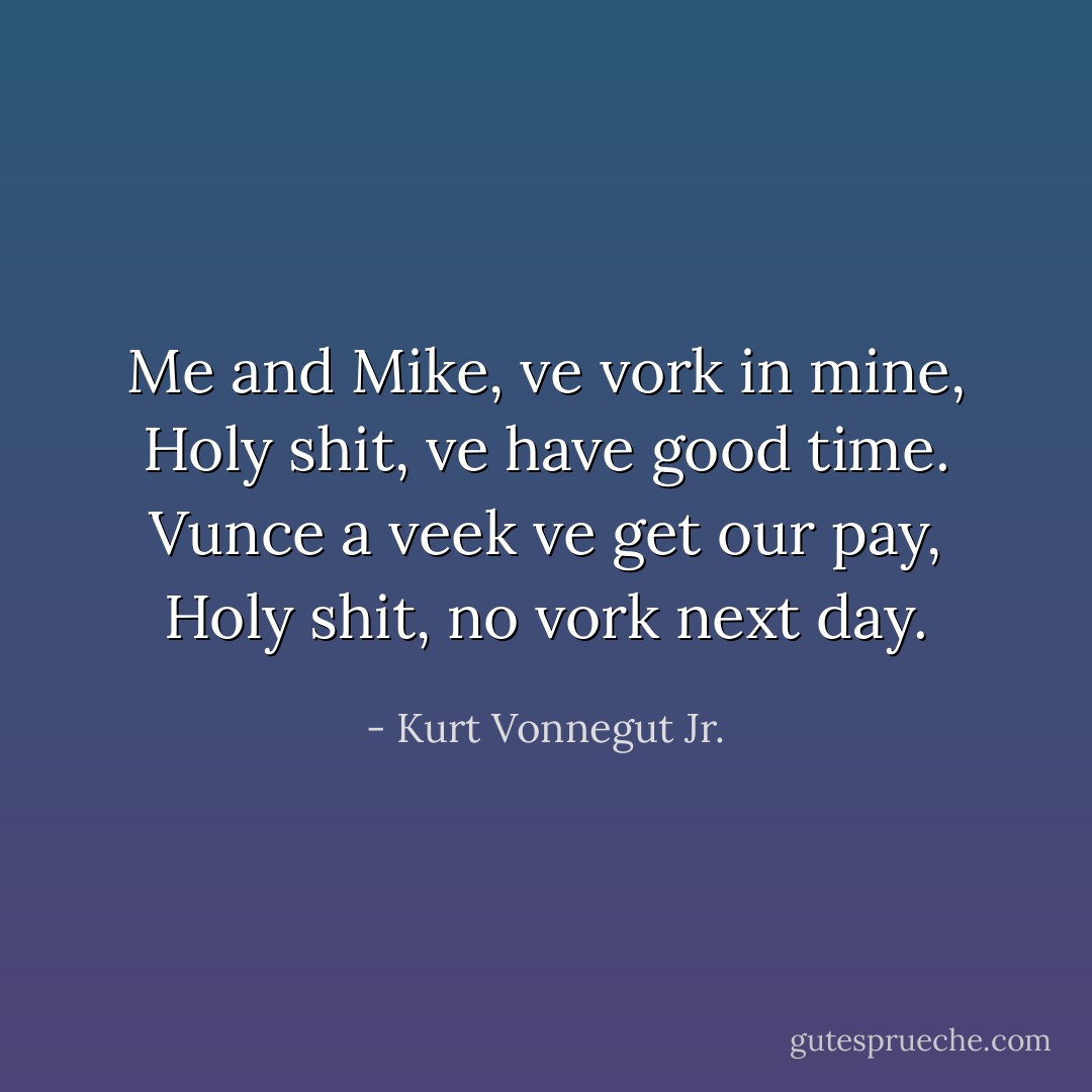 Me and Mike, ve vork in mine,<br />Holy shit, ve have good time.<br />Vunce a veek ve get our pay,<br />Holy shit, no vork next day. - Kurt Vonnegut Jr.