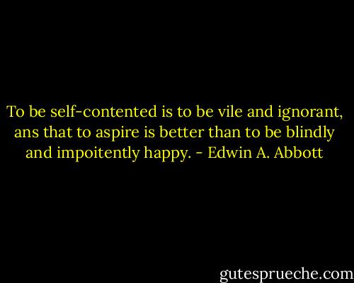 To be self-contented is to be vile and ignorant, ans that to aspire is better than to be blindly and impoitently happy. - Edwin A. Abbott