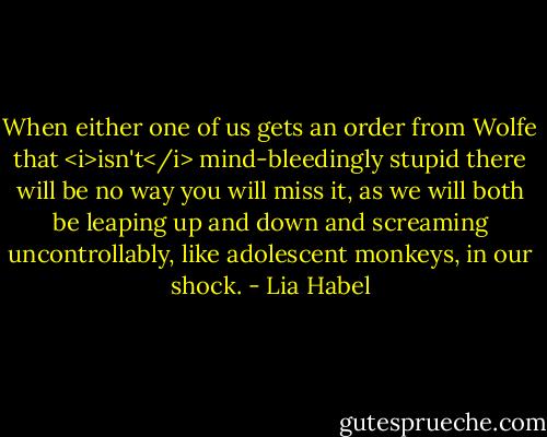 When either one of us gets an order from Wolfe that <i>isn't</i> mind-bleedingly stupid there will be no way you will miss it, as we will both be leaping up and down and screaming uncontrollably, like adolescent monkeys, in our shock. - Lia Habel