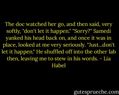 The doc watched her go, and then said, very softly, "don't let it happen."<br />"Sorry?"<br />Samedi yanked his head back on, and once it was in place, looked at me very seriously. "Just...don't let it happen."<br />He shuffled off into the other lab then, leaving me to stew in his words. - Lia Habel