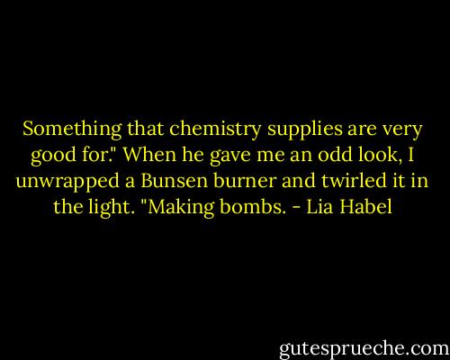 Something that chemistry supplies are very good for." When he gave me an odd look, I unwrapped a Bunsen burner and twirled it in the light. "Making bombs. - Lia Habel