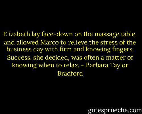 Elizabeth lay face-down on the massage table, and allowed Marco to relieve the stress of the business day with firm and knowing fingers. Success, she decided, was often a matter of knowing when to relax. - Barbara Taylor Bradford