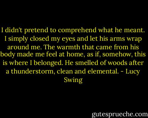 I didn't pretend to comprehend what he meant. I simply closed my eyes and let his arms wrap around me. The warmth that came from his body made me feel at home, as if, somehow, this is where I belonged. He smelled of woods after a thunderstorm, clean and elemental. - Lucy Swing