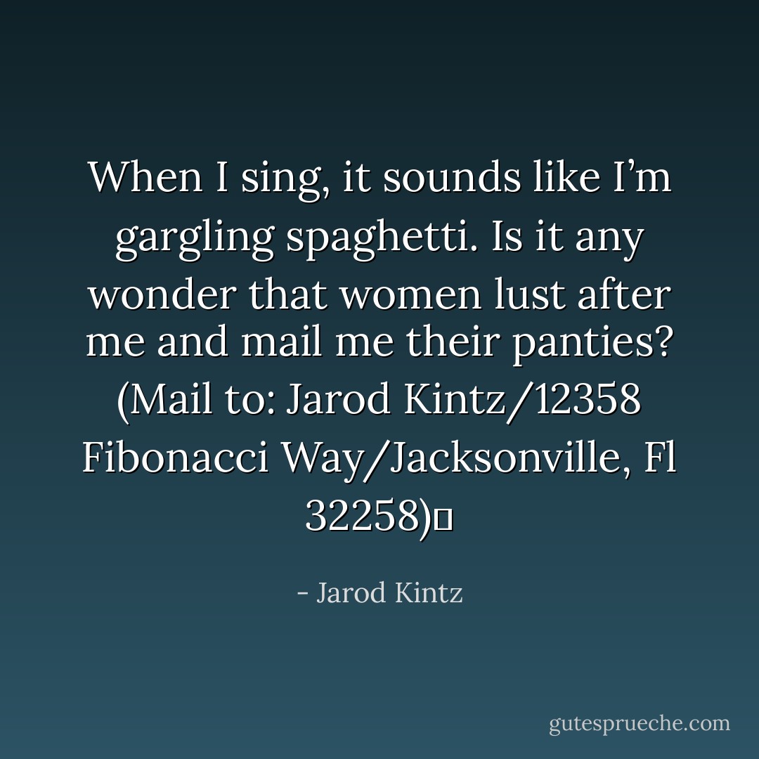 When I sing, it sounds like I’m gargling spaghetti. Is it any wonder that women lust after me and mail me their panties? (Mail to: Jarod Kintz/12358 Fibonacci Way/Jacksonville, Fl 32258)  - Jarod Kintz