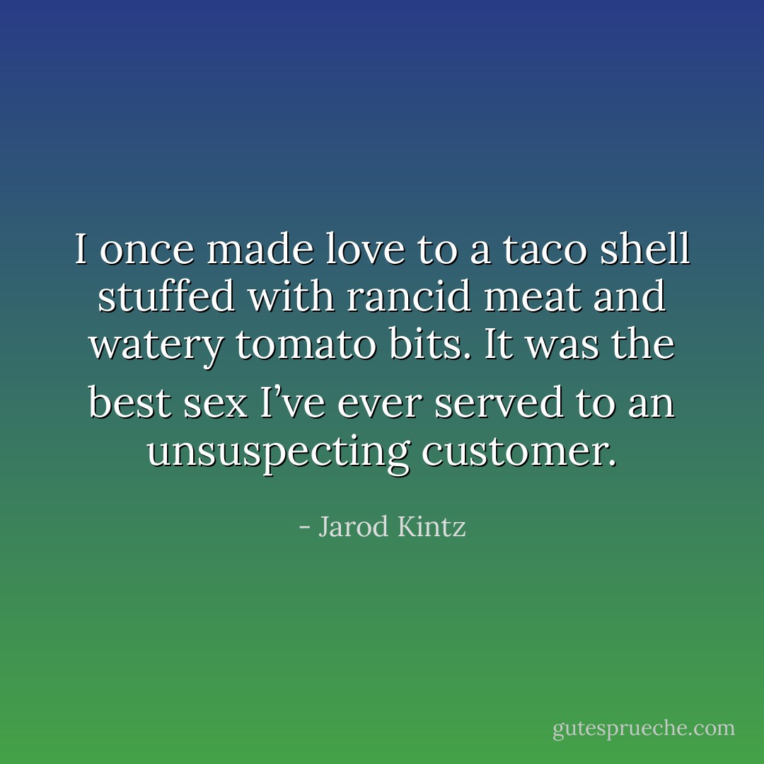 I once made love to a taco shell stuffed with rancid meat and watery tomato bits. It was the best sex I’ve ever served to an unsuspecting customer. - Jarod Kintz