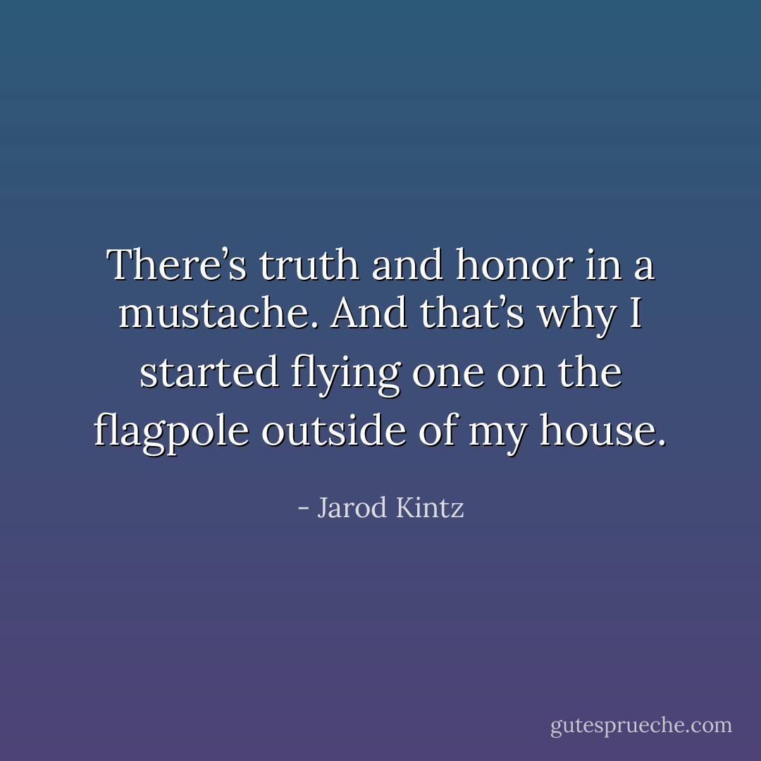 There’s truth and honor in a mustache. And that’s why I started flying one on the flagpole outside of my house. - Jarod Kintz