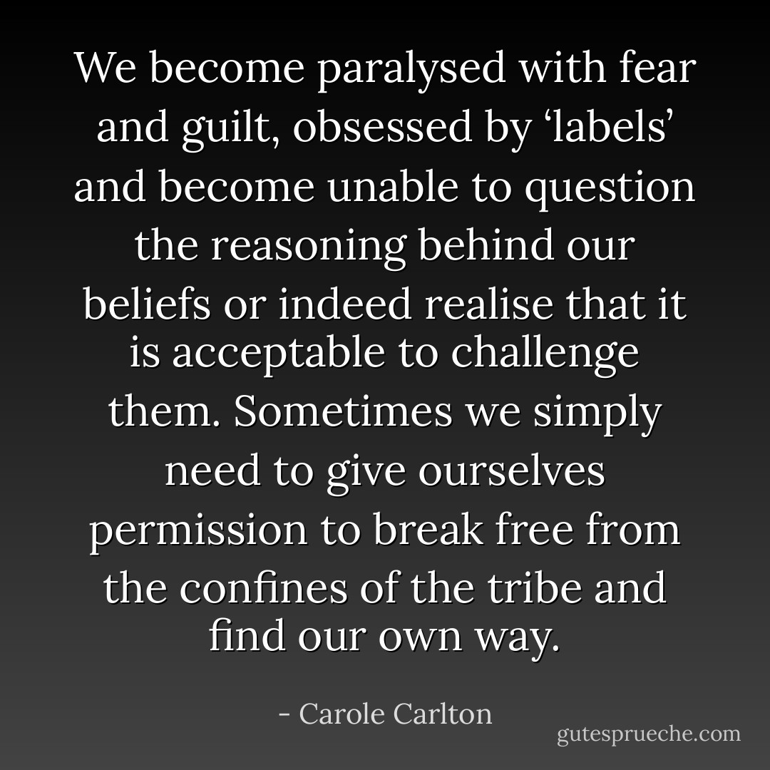 We become paralysed with fear and guilt, obsessed by ‘labels’ and become unable to question the reasoning behind our beliefs or indeed realise that it is acceptable to challenge them. Sometimes we simply need to give ourselves permission to break free from the confines of the tribe and find our own way. - Carole Carlton