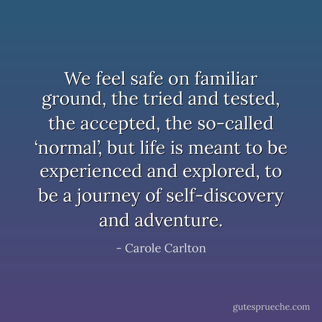 We feel safe on familiar ground, the tried and tested, the accepted, the so-called ‘normal’, but life is meant to be experienced and explored, to be a journey of self-discovery and adventure. - Carole Carlton