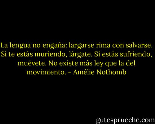La lengua no engaña: largarse rima con salvarse. Si te estás muriendo, lárgate. Si estás sufriendo, muévete. No existe más ley que la del movimiento. - Amélie Nothomb