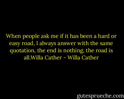 When people ask me if it has been a hard or easy road, I always answer with the same quotation, the end is nothing, the road is all.Willa Cather - Willa Cather