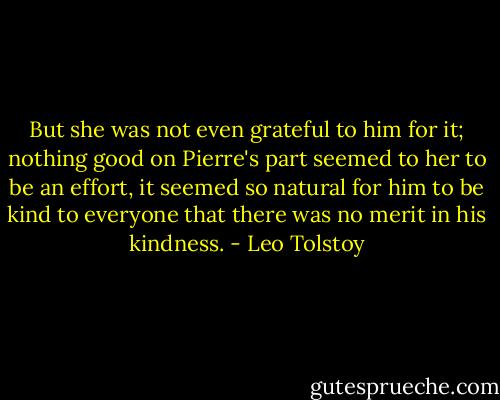 But she was not even grateful to him for it; nothing good on Pierre's part seemed to her to be an effort, it seemed so natural for him to be kind to everyone that there was no merit in his kindness. - Leo Tolstoy