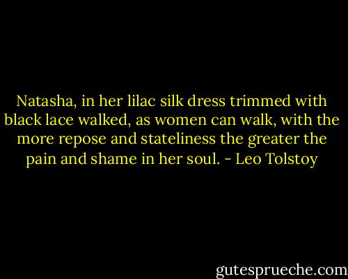 Natasha, in her lilac silk dress trimmed with black lace walked, as women can walk, with the more repose and stateliness the greater the pain and shame in her soul. - Leo Tolstoy