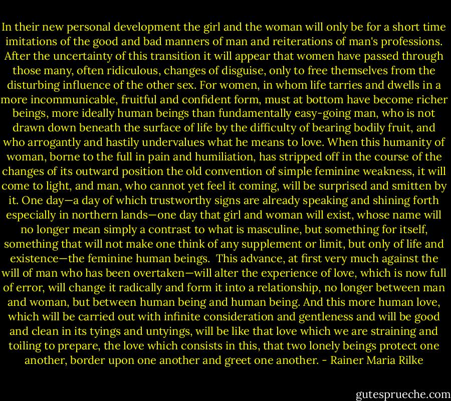 In their new personal development the girl and the woman will only be for a short time imitations of the good and bad manners of man and reiterations of man's professions. After the uncertainty of this transition it will appear that women have passed through those many, often ridiculous, changes of disguise, only to free themselves from the disturbing influence of the other sex. For women, in whom life tarries and dwells in a more incommunicable, fruitful and confident form, must at bottom have become richer beings, more ideally human beings than fundamentally easy-going man, who is not drawn down beneath the surface of life by the difficulty of bearing bodily fruit, and who arrogantly and hastily undervalues what he means to love. When this humanity of woman, borne to the full in pain and humiliation, has stripped off in the course of the changes of its outward position the old convention of simple feminine weakness, it will come to light, and man, who cannot yet feel it coming, will be surprised and smitten by it. One day—a day of which trustworthy signs are already speaking and shining forth especially in northern lands—one day that girl and woman will exist, whose name will no longer mean simply a contrast to what is masculine, but something for itself, something that will not make one think of any supplement or limit, but only of life and existence—the feminine human beings.<br /><br />This advance, at first very much against the will of man who has been overtaken—will alter the experience of love, which is now full of error, will change it radically and form it into a relationship, no longer between man and woman, but between human being and human being. And this more human love, which will be carried out with infinite consideration and gentleness and will be good and clean in its tyings and untyings, will be like that love which we are straining and toiling to prepare, the love which consists in this, that two lonely beings protect one another, border upon one another and greet one another. - Rainer Maria Rilke