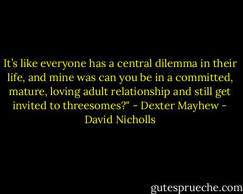 It’s like everyone has a central dilemma in their life, and mine was can you be in a committed, mature, loving adult relationship and still get invited to threesomes?" - Dexter Mayhew - David Nicholls