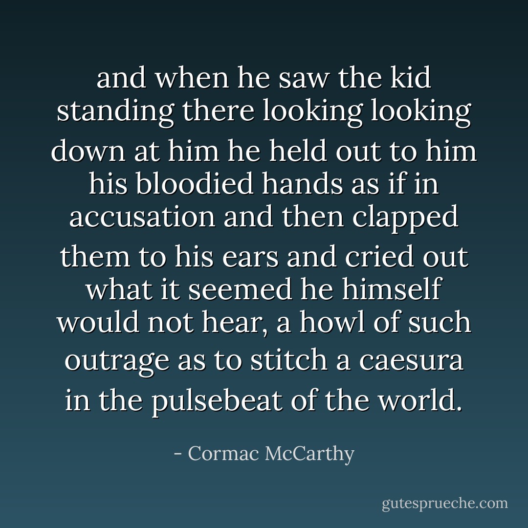 and when he saw the kid standing there looking looking down at him he held out to him his bloodied hands as if in accusation and then clapped them to his ears and cried out what it seemed he himself would not hear, a howl of such outrage as to stitch a caesura in the pulsebeat of the world. - Cormac McCarthy