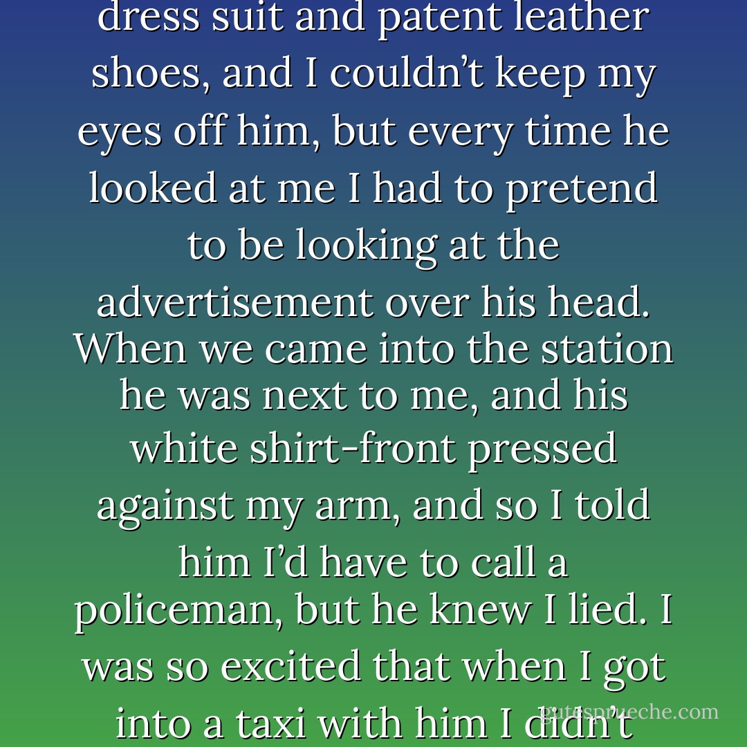 It was on the two little seats facing each other that are always the last ones left on the train. I was going up to New York to see my sister and spend the night. He had on a dress suit and patent leather shoes, and I couldn’t keep my eyes off him, but every time he looked at me I had to pretend to be looking at the advertisement over his head. When we came into the station he was next to me, and his white shirt-front pressed against my arm, and so I told him I’d have to call a policeman, but he knew I lied. I was so excited that when I got into a taxi with him I didn’t hardly know I wasn’t getting into a subway train. All I kept thinking about, over and over, was ‘You can’t live forever; you can’t live forever. - F. Scott Fitzgerald