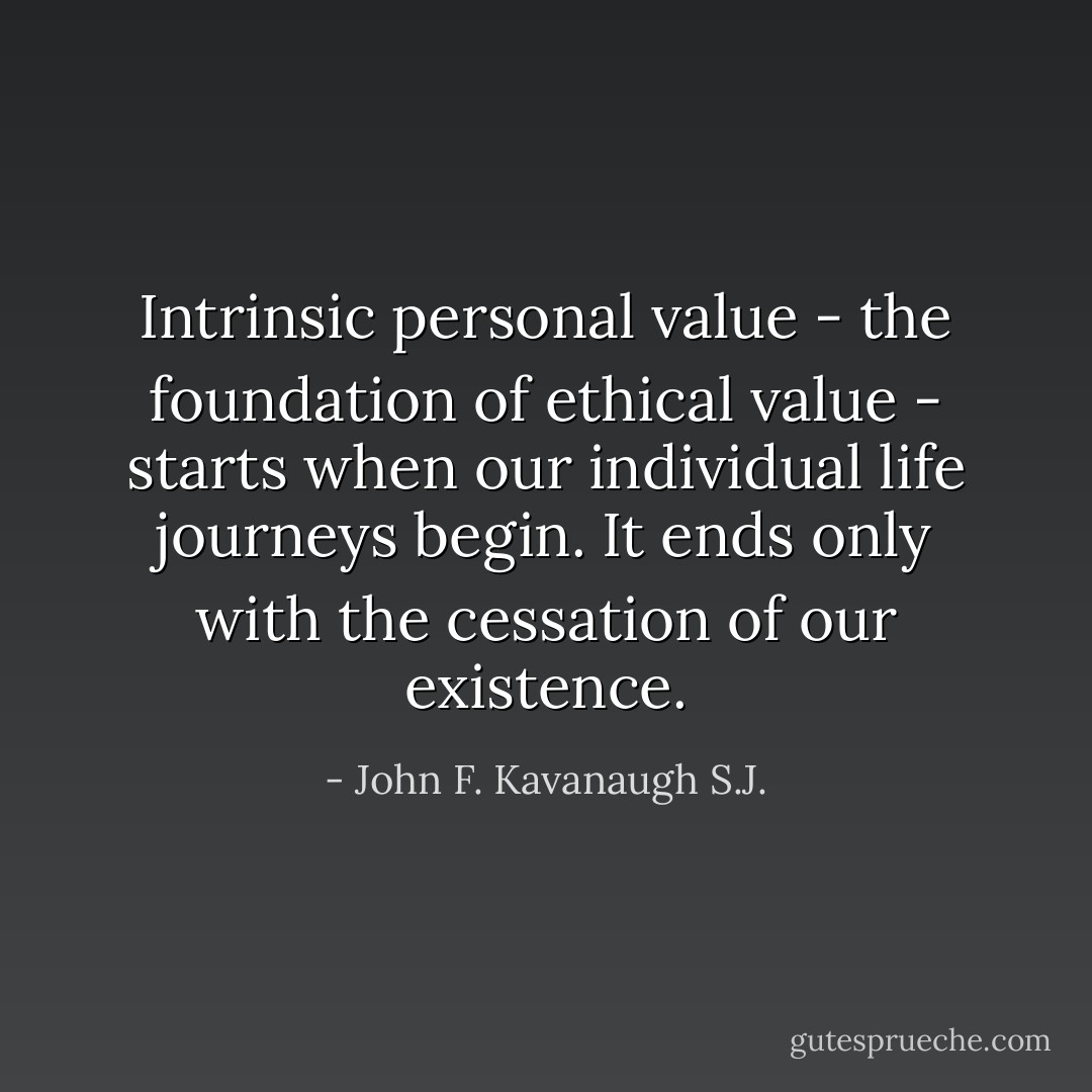 Intrinsic personal value - the foundation of ethical value - starts when our individual life journeys begin. It ends only with the cessation of our existence. - John F. Kavanaugh S.J.